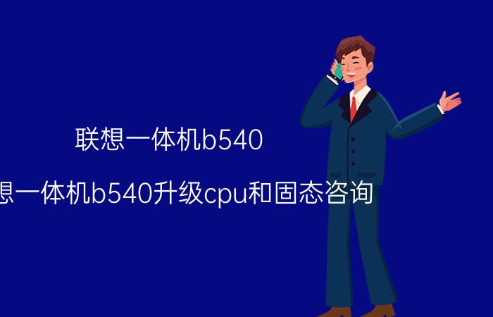 联想一体机b540 联想一体机b540升级cpu和固态咨询？